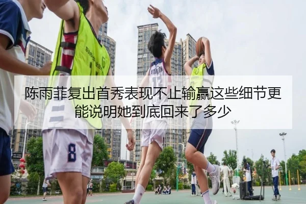 陈雨菲复出首秀表现不止输赢这些细节更能说明她到底回来了多少